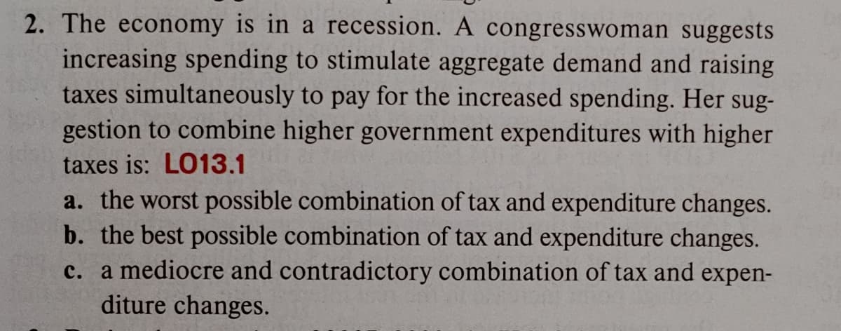 2. The economy is in a recession. A congresswoman suggests
increasing spending to stimulate aggregate demand and raising
taxes simultaneously to pay for the increased spending. Her sug-
gestion to combine higher government expenditures with higher
taxes is: LO13.1
a. the worst possible combination of tax and expenditure changes.
b. the best possible combination of tax and expenditure changes.
c. a mediocre and contradictory combination of tax and expen-
diture changes.
