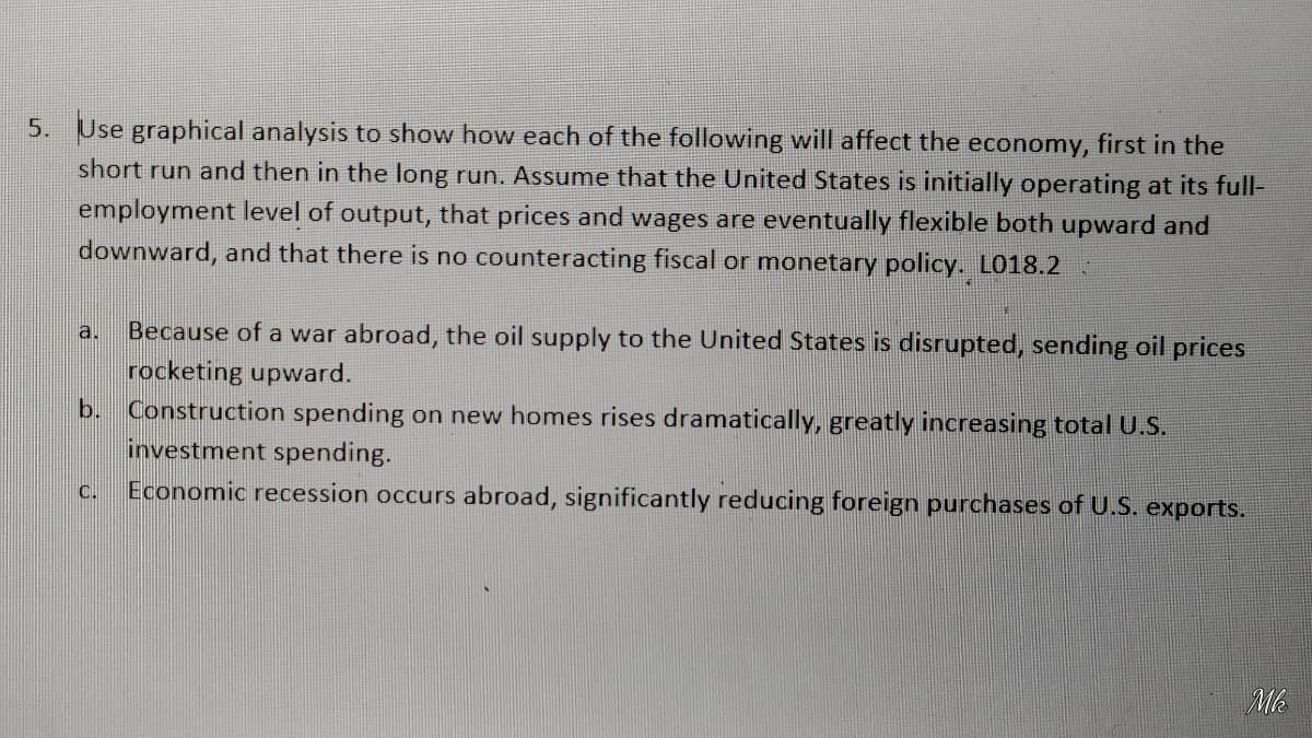 5. Use graphical analysis to show how each of the following will affect the economy, first in the
short run and then in the long run. Assume that the United States is initially operating at its full-
employment level of output, that prices and wages are eventually flexible both upward and
downward, and that there is no counteracting fiscal or monetary policy. L018.2
Because of a war abroad, the oil supply to the United States is disrupted, sending oil prices
rocketing upward.
Construction spending on new homes rises dramatically, greatly increasing total U.S.
investment spending.
Economic recession occurs abroad, significantly reducing foreign purchases of U.S. exports.
a.
b.
C.
Mk
