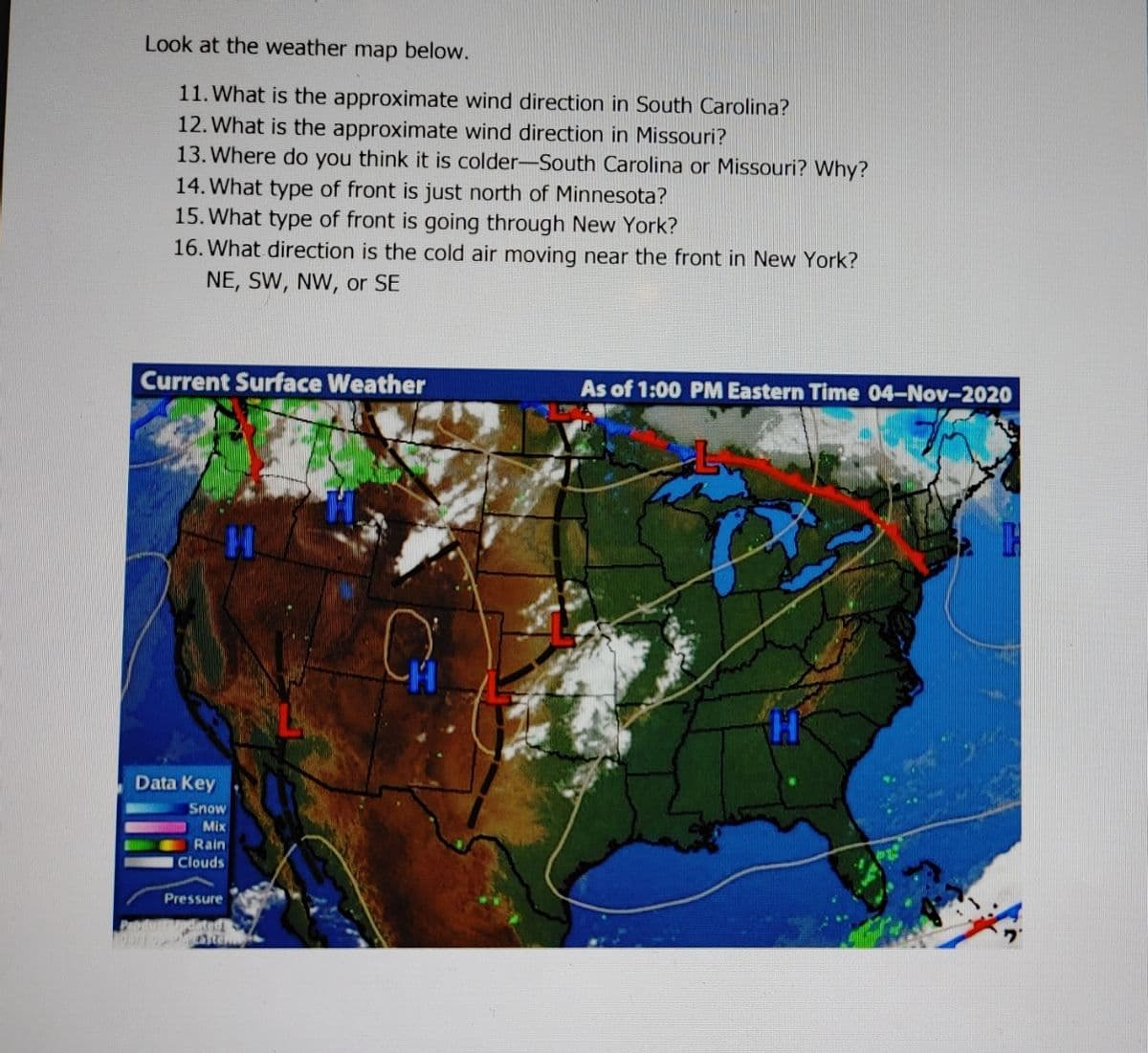 Look at the weather map below.
11. What is the approximate wind direction in South Carolina?
12. What is the approximate wind direction in Missouri?
13. Where do you think it is colder-South Carolina or Missouri? Why?
14. What type of front is just north of Minnesota?
15. What type of front is going through New York?
16. What direction is the cold air moving near the front in New York?
NE, SW, NW, or SE
Current Surface Weather
As of 1:00 PM Eastern Time 04-Nov-2020
Data Key
Snow
Mix
Rain
Clouds
Pressure
