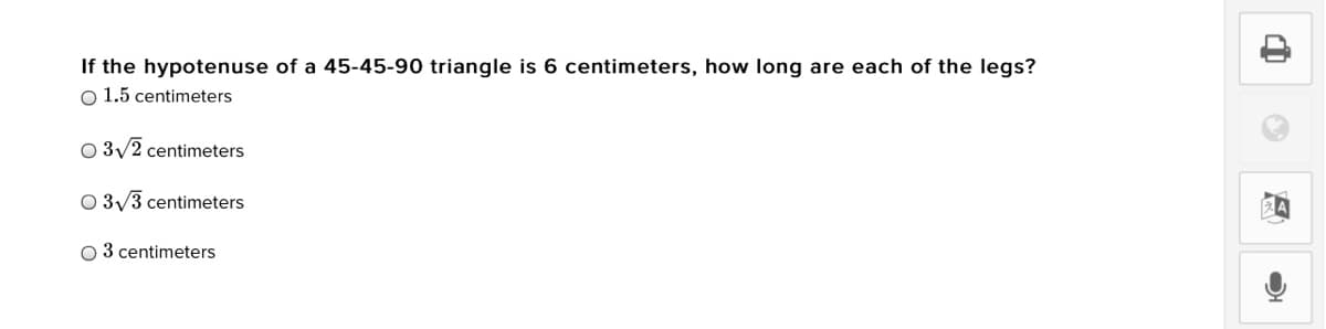 If the hypotenuse of a 45-45-90 triangle is 6 centimeters, how long are each of the legs?
O 1.5 centimeters
O 3/2 centimeters
O 3/3 centimeters
O 3 centimeters
