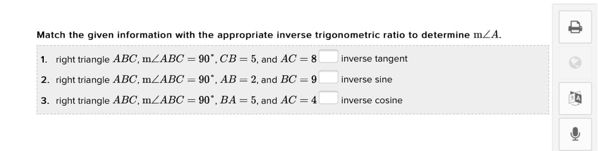Match the given information with the appropriate inverse trigonometric ratio to determine mZA.
1. right triangle ABC, mZABC = 90°, C'B = 5, and AC = 8
inverse tangent
2. right triangle ABC, m²ABC = 90°, AB= 2, and BC = 9
inverse sine
3. right triangle ABC, mZABC = 90°, BA = 5, and AC = 4
inverse cosine
