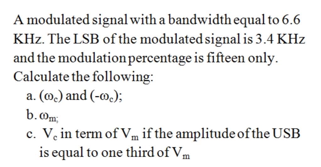 A modulated signal with a bandwidth equal to 6.6
KHz. The LSB of the modulated signal is 3.4 KHz
and the modulationpercentage is fifteen only.
Calculate the following:
a. (@.) and (-@.);
b.Om;
c. V. in term ofVm if the amplitude of the USB
is equal to one third of Vm
