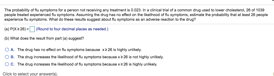 The probability of flu symptoms for a person not receiving any treatment is 0.023. In a clinical trial of a common drug used to lower cholesterol, 26 of 1039
people treated experienced flu symptoms. Assuming the drug has no effect on the likelihood of flu symptoms, estimate the probability that at least 26 people
experience flu symptoms. What do these results suggest about flu symptoms as an adverse reaction to the drug?
(a) P(X2 26)
(Round to four decimal places as needed.)
(b) What does the result from part (a) suggest?
O A. The drug has no effect on flu symptoms because xz 26 is highly unlikely.
O B. The drug increases the likelihood of flu symptoms because x 26 is not highly unlikely.
O C. The drug increases the likelihood of flu symptoms because x 26 is highly unlikely.
Click to select your answer(s).

