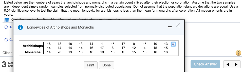 Listed below are the numberss of years that archbishops and monarchs in a certain country lived after their election or coronation. Assume that the two samples
are independent simple random samples selected from normally distributed populations. Do not assume that the population standard deviations are equal. Use a
0.01 significance level to test the claim that the mean longevity for archbishops is less than the mean for monarchs after coronation. All measurements are in
years
مطمعصصممصممصمطمنط طمعممم صنشمعصملعمملطمعطفعشمفص صمنمطفعلصنلم
i Longevities of Archbishops and Monarchs
OA.
O c.
16
Archbishops
13
18
13
14
1
15
17
9
15
10
13
14
14
14
14
16
17
6
17
12
4
15
15
Monarchs
14
16
Click t
20
13
16
19
15
15
15
16
16
16
?
З ра
ren
Check Answer
Print
Done
