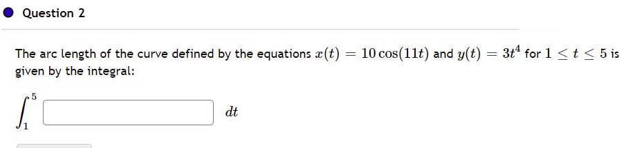 Question 2
The arc length of the curve defined by the equations x(t)
10 cos(11t) and y(t) = 3t for 1<t< 5 is
given by the integral:
dt
