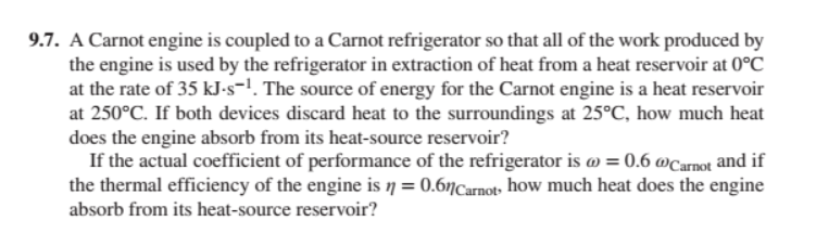 9.7. A Carnot engine is coupled to a Carnot refrigerator so that all of the work produced by
the engine is used by the refrigerator in extraction of heat from a heat reservoir at 0°C
at the rate of 35 kJ-s-¹. The source of energy for the Carnot engine is a heat reservoir
at 250°C. If both devices discard heat to the surroundings at 25°C, how much heat
does the engine absorb from its heat-source reservoir?
If the actual coefficient of performance of the refrigerator is @ = 0.6 @Carnot and if
the thermal efficiency of the engine is n = 0.6nCarnot, how much heat does the engine
absorb from its heat-source reservoir?
