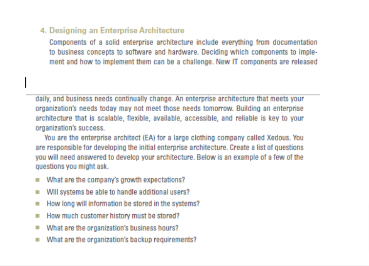 4. Designing an Enterprise Architecture
Components of a solid enterprise architecture include everything from documentation
to business concepts to software and hardware. Deciding which components to imple-
ment and how to implement them can be a challenge. New IT components are released
1
daily, and business needs continually change. An enterprise architecture that meets your
organization's needs today may not meet those needs tomorrow. Building an enterprise
architecture that is scalable, flexible, available, accessible, and reliable is key to your
organization's success.
You are the enterprise architect (EA) for a large clothing company called Xedous. You
are responsible for developing the initial enterprise architecture. Create a list of questions
you will need answered to develop your architecture. Below is an example of a few of the
questions you might ask.
■ What are the company's growth expectations?
■ Will systems be able to handle additional users?
■
How long will information be stored in the systems?
■ How much customer history must be stored?
■ What are the organization's business hours?
■ What are the organization's backup requirements?