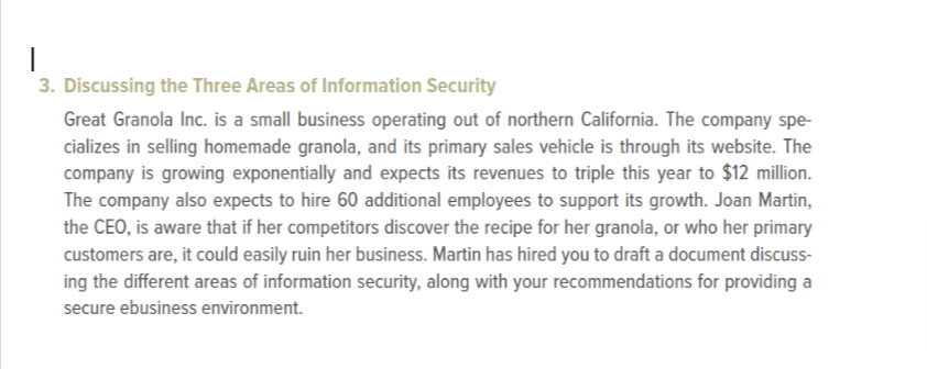 |
3. Discussing the Three Areas of Information Security
Great Granola Inc. is a small business operating out of northern California. The company spe-
cializes in selling homemade granola, and its primary sales vehicle is through its website. The
company is growing exponentially and expects its revenues to triple this year to $12 million.
The company also expects to hire 60 additional employees to support its growth. Joan Martin,
the CEO, is aware that if her competitors discover the recipe for her granola, or who her primary
customers are, it could easily ruin her business. Martin has hired you to draft a document discuss-
ing the different areas of information security, along with your recommendations for providing a
secure ebusiness environment.