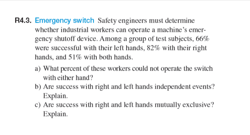 R4.3. Emergency switch Safety engineers must determine
whether industrial workers can operate a machine's emer-
gency shutoff device. Among a group of test subjects, 66%
were successful with their left hands, 82% with their right
hands, and 51% with both hands.
a) What percent of these workers could not operate the switch
with either hand?
b) Are success with right and left hands independent events?
Explain.
c) Are success with right and left hands mutually exclusive?
Explain.