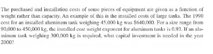 The purchased and installation costs of some pieces of equipment are given as a function of
weight rather than capacity. An example of this is the installed costs of large tanks. The 1990
cost for an installed aluminum tank weighing 45,000 kg was $640,000. For a size range from
90,000 to 450,000 kg, the installed cost weight exponent for aluminum tanks is 0.93. If an alu-
minum tank weighing 300,000 kg is required, what capital investment is needed in the year
2000?
