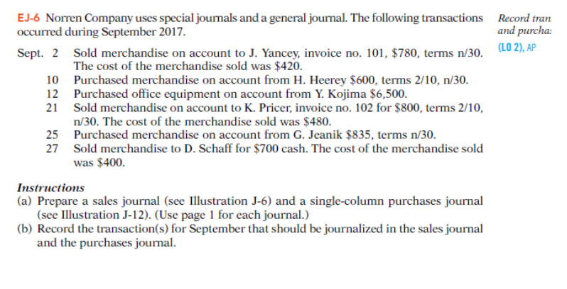 EJ-6 Norren Company uses special journals and a general journal. The following transactions Record tran
occurred during September 2017.
and purcha:
Sept. 2
(LO 2), AP
10
12
21
25
27
Sold merchandise on account to J. Yancey, invoice no. 101, $780, terms n/30.
The cost of the merchandise sold was $420.
Purchased merchandise on account from H. Heerey $600, terms 2/10, n/30.
Purchased office equipment on account from Y. Kojima $6,500.
Sold merchandise on account to K. Pricer, invoice no. 102 for $800, terms 2/10,
n/30. The cost of the merchandise sold was $480.
Purchased merchandise on account from G. Jeanik $835, terms n/30.
Sold merchandise to D. Schaff for $700 cash. The cost of the merchandise sold
was $400.
Instructions
(a) Prepare a sales journal (see Illustration J-6) and a single-column purchases journal
(see Illustration J-12). (Use page 1 for each journal.)
(b) Record the transaction(s) for September that should be journalized in the sales journal
and the purchases journal.