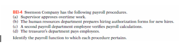 |
BEI-4 Swenson Company has the following payroll procedures.
(a) Supervisor approves overtime work.
(b) The human resources department prepares hiring authorization forms for new hires.
(c) A second payroll department employee verifies payroll calculations.
(d) The treasurer's department pays employees.
Identify the payroll function to which each procedure pertains.