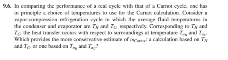 9.6. In comparing the performance of a real cycle with that of a Carnot cycle, one has
in principle a choice of temperatures to use for the Carnot calculation. Consider a
vapor-compression refrigeration cycle in which the average fluid temperatures in
the condenser and evaporator are T and Tc, respectively. Corresponding to Tμ and
To the heat transfer occurs with respect to surroundings at temperature To and Toc
Which provides the more conservative estimate of @Carnot: a calculation based on TH
and To or one based on To and Toc?