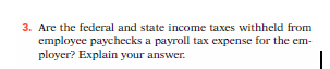3. Are the federal and state income taxes withheld from
employee paychecks a payroll tax expense for the em-
ployer? Explain your answer.