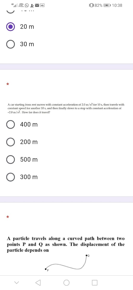 0182% 10:38
20 m
O 30 m
A car starting from rest moves with constant acceleration of 2.0 m/s2 for 10 s, then travels with
constant speed for another 10 s, and then finally slows to a stop with constant acceleration of
-2.0 m/s2. How far does it travel?
400 m
200 m
500 m
300 m
A particle travels along a curved path between two
points P and Q as shown. The displacement of the
particle depends on
