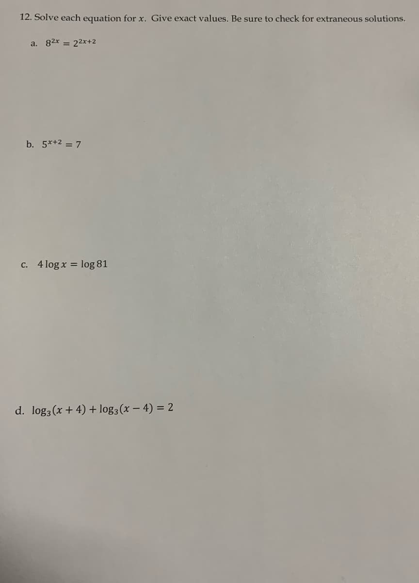 12. Solve each equation for x. Give exact values. Be sure to check for extraneous solutions.
a. 82x = 22x+2
b. 5*+2 = 7
C. 4 log x = log 81
d. log3 (x + 4) + log3(x – 4) = 2
