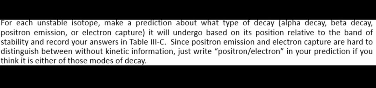 For each unstable isotope, make a prediction about what type of decay (alpha decay, beta decay,
positron emission, or electron capture) it will undergo based on its position relative to the band of
stability and record your answers in Table III-C. Since positron emission and electron capture are hard to
distinguish between without kinetic information, just write "positron/electron" in your prediction if you
think it is either of those modes of decay.
