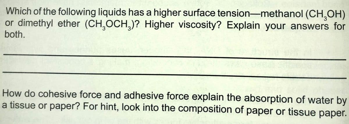 Which of the following liquids has a higher surface tension-methanol (CH,OH)
or dimethyl ether (CH,OCH,)? Higher viscosity? Explain your answers for
both.
How do cohesive force and adhesive force explain the absorption of water by
a tissue or paper? For hint, look into the composition of paper or tissue paper.
