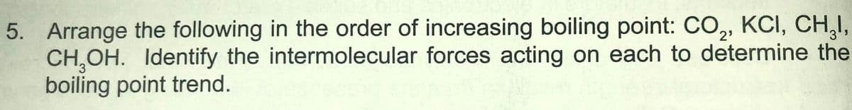 5. Arrange the following in the order of increasing boiling point: CO, KCI, CH,I,
CH,OH. Identify the intermolecular forces acting on each to determine the
boiling point trend.
2'
