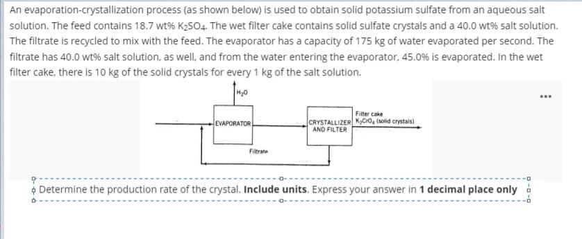 An evaporation-crystallization process (as shown below) is used to obtain solid potassium sulfate from an aqueous salt
solution. The feed contains 18.7 wt% K2SO4. The wet filter cake contains solid sulfate crystals and a 40.0 wt% salt solution.
The filtrate is recycled to mix with the feed. The evaporator has a capacity of 175 kg of water evaporated per second. The
filtrate has 40.0 wt% salt solution, as well, and from the water entering the evaporator, 45.0% is evaporated. In the wet
filter cake, there is 10 kg of the solid crystals for every 1 kg of the salt solution.
H30
...
Filter cake
CRYSTALLIZER K,Cro, (solid crystals)
AND FILTER
EVAPORATOR
Filtrate
¢ Determine the production rate of the crystal. Include units. Express your answer in 1 decimal place only i
