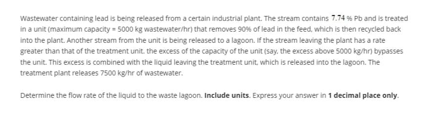 Wastewater containing lead is being released from a certain industrial plant. The stream contains 7.74 % Pb and is treated
in a unit (maximum capacity = 5000 kg wastewater/hr) that removes 90% of lead in the feed, which is then recycled back
into the plant. Another stream from the unit is being released to a lagoon. If the stream leaving the plant has a rate
greater than that of the treatment unit. the excess of the capacity of the unit (say, the excess above 5000 kg/hr) bypasses
the unit. This excess is combined with the liquid leaving the treatment unit, which is released into the lagoon. The
treatment plant releases 7500 kg/hr of wastewater.
Determine the flow rate of the liquid to the waste lagoon. Include units. Express your answer in 1 decimal place only.
