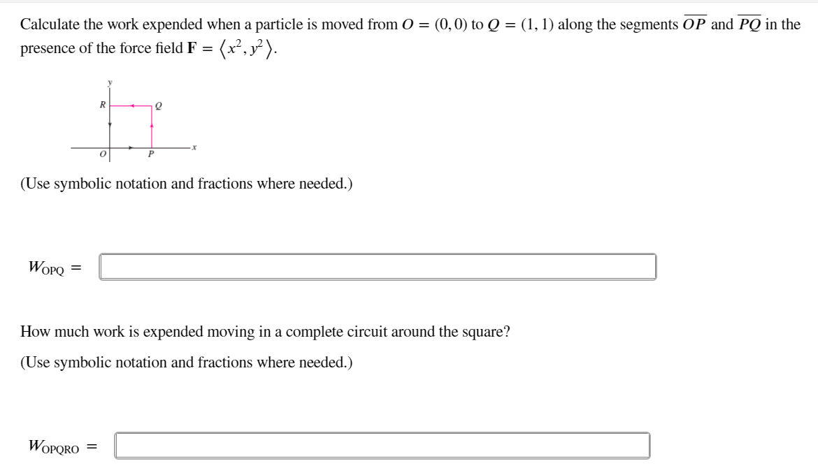 Calculate the work expended when a particle is moved from O = (0,0) to Q = (1, 1) along the segments OP and PQ in the
(x². x² ).
presence of the force field F =
R
(Use symbolic notation and fractions where needed.)
WOPQ
How much work is expended moving in a complete circuit around the square?
(Use symbolic notation and fractions where needed.)
WOPQRO
