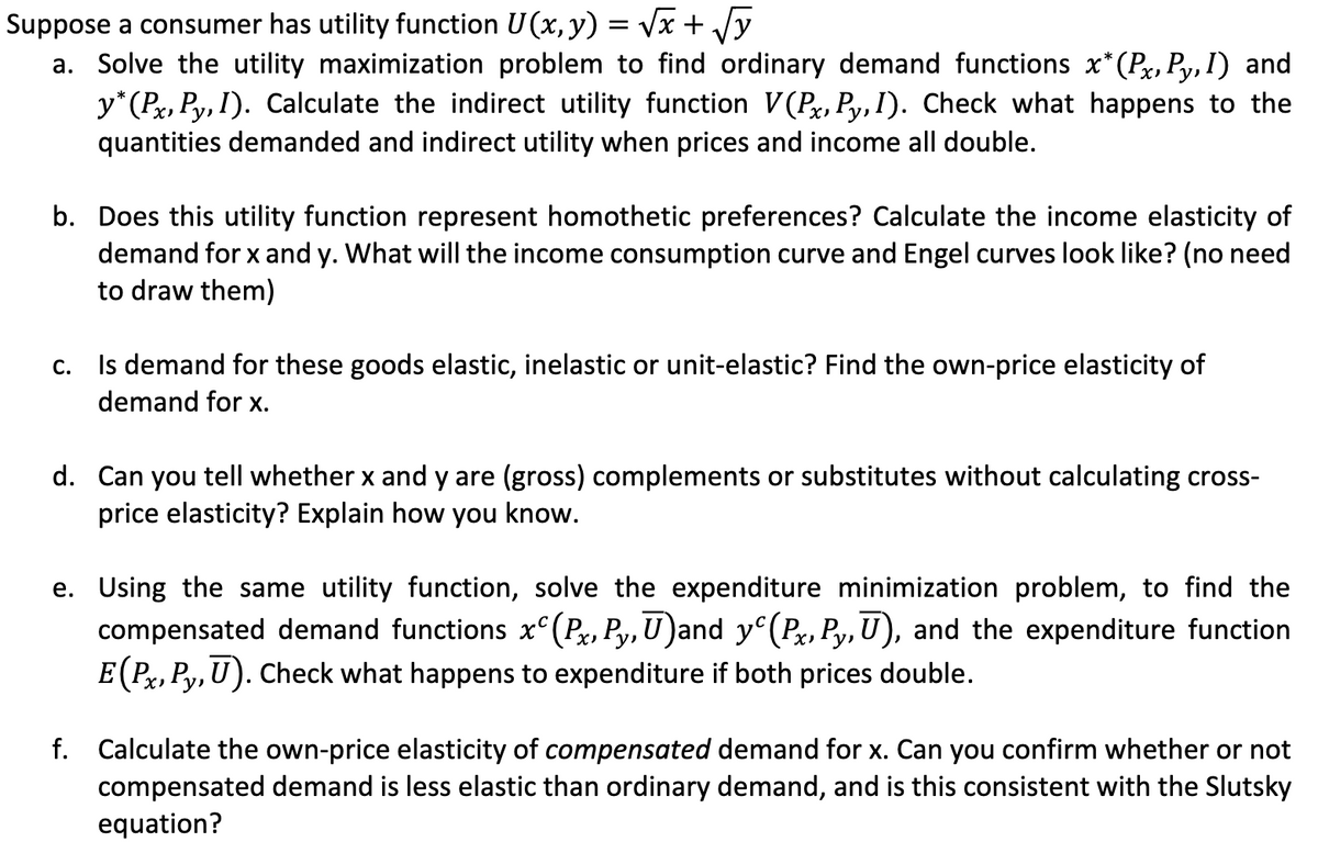 Suppose a consumer has utility function U (x, y) = vx + /y
a. Solve the utility maximization problem to find ordinary demand functions x*(Px, Py,I) and
y*(Px, Py, I). Calculate the indirect utility function V(Pr, Py, I). Check what happens to the
quantities demanded and indirect utility when prices and income all double.
b. Does this utility function represent homothetic preferences? Calculate the income elasticity of
demand for x and y. What will the income consumption curve and Engel curves look like? (no need
to draw them)
Is demand for these goods elastic, inelastic or unit-elastic? Find the own-price elasticity of
С.
demand for x.
d. Can you tell whether x and y are (gross) complements or substitutes without calculating cross-
price elasticity? Explain how you know.
e. Using the same utility function, solve the expenditure minimization problem, to find the
compensated demand functions x°(Px, Py,U)and y°(Px, Py, U), and the expenditure function
E(Px, Py, U). Check what happens to expenditure if both prices double.
f. Calculate the own-price elasticity of compensated demand for x. Can you confirm whether or not
compensated demand is less elastic than ordinary demand, and is this consistent with the Slutsky
equation?
