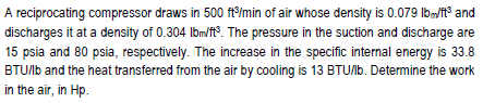 A reciprocating compressor draws in 500 ftImin of air whose density is 0.079 Ibm/t° and
discharges it at a density of 0.304 Ibm/t°. The pressure in the suction and discharge are
15 psia and 80 psia, respectively. The increase in the specific internal energy is 33.8
BTU/b and the heat transferred from the air by cooling is 13 BTU/lb. Determine the work
in the air, in Hp.
