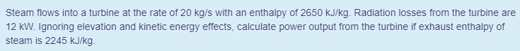 Steam flows into a turbine at the rate of 20 kg/s with an enthalpy of 2650 kJ/kg. Radiation losses from the turbine are
12 kW. Ignoring elevation and kinetic energy effects, calculate power output from the turbine if exhaust enthalpy of
steam is 2245 kJ/kg.
