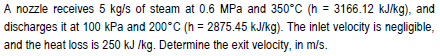 A nozzle receives 5 kg/s of steam at 0.6 MPa and 350°C (h = 3166.12 kJ/kg), and
discharges it at 100 kPa and 200°C (h = 2875.45 kJ/kg). The inlet velocity is negligible,
and the heat loss is 250 kJ /kg. Determine the exit velocity, in m/s.
