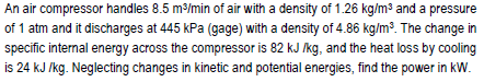 An air compressor handles 8.5 m3/min of air with a density of 1.26 kg/m³ and a pressure
of 1 atm and it discharges at 445 kPa (gage) with a density of 4.86 kg/m³. The change in
specific internal energy across the compressor is 82 kJ kg, and the heat loss by cooling
is 24 kJ /kg. Neglecting changes in kinetic and potential energies, find the power in kW.
