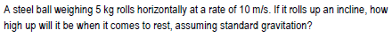 A steel ball weighing 5 kg rolls horizontally at a rate of 10 m/s. If it rlls up an incline, how
high up will it be whern it comes to rest, assuming standard gravitation?
