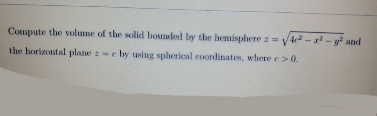 Compute the volume of the solid bounded by the hemisphere z = √4c² - x² - y² and
the horizontal plane z = c by using spherical coordinates, where e > 0.