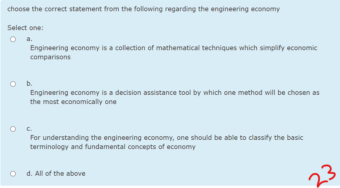 choose the correct statement from the following regarding the engineering economy
Select one:
а.
Engineering economy is a collection of mathematical techniques which simplify economic
comparisons
b.
Engineering economy is a decision assistance tool by which one method will be chosen as
the most economically one
c.
For understanding the engineering economy, one should be able to classify the basic
terminology and fundamental concepts of economy
d. All of the above
23
