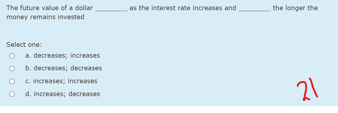 The future value of a dollar
as the interest rate increases and
the longer the
money remains invested
Select one:
a. decreases; increases
b. decreases; decreases
c. increases; increases
21
d. increases; decreases
