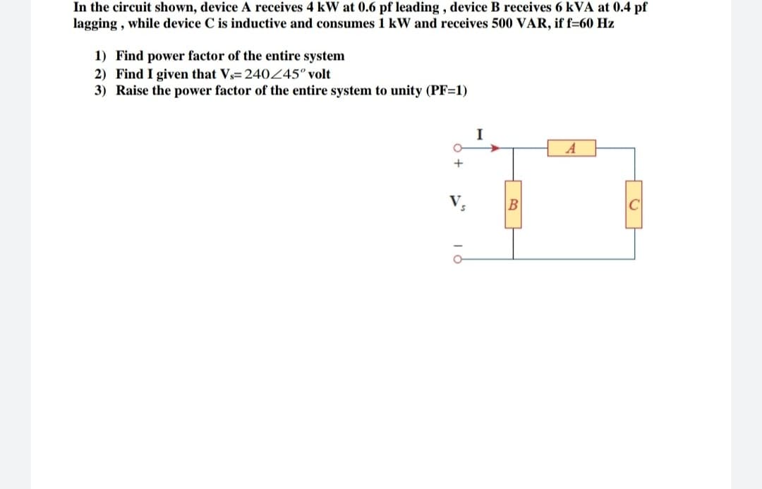 In the circuit shown, device A receives 4 kW at 0.6 pf leading , device B receives 6 kVA at 0.4 pf
lagging , while device C is inductive and consumes 1 kW and receives 500 VAR, if f=60 Hz
1) Find power factor of the entire system
2) Find I given that Vs= 240245° volt
3) Raise the power factor of the entire system to unity (PF=1)
I
A
+
