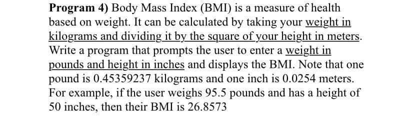 Program 4) Body Mass Index (BMI) is a measure of health
based on weight. It can be calculated by taking your weight in
kilograms and dividing it by the square of your height in meters.
Write a program that prompts the user to enter a weight in
pounds and height in inches and displays the BMI. Note that one
pound is 0.45359237 kilograms and one inch is 0.0254 meters.
For example, if the user weighs 95.5 pounds and has a height of
50 inches, then their BMI is 26.8573
