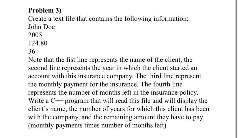 Problem 3)
Create a text file that contains the following information:
John Doe
2005
124.80
36
Note that the fist line represents the name of the client, the
second line represents the year in which the client started an
account with this insurance company. The third line represent
the monthly payment for the insurance. The fourth line
represents the number of months left in the insurance policy.
Write a C++ program that will read this file and will display the
client's name, the number of years for which this client has been
with the company, and the remaining amount they have to pay
(monthly payments times number of months left)
