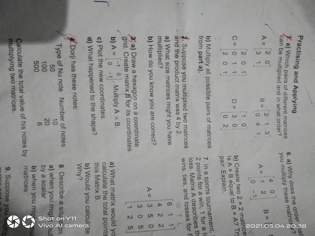 N O
2021.05.04 20:38
Practising and Applying
Y. a) Which pairs of different matrices
can be multiplied and in what order?
6. a) Why does the order Mat
you multiply these matric
2 0
4.
A =
3
2 1 3
B =
B =
4 1
A =
0-1
2 0 1
1 0
b) Create two 2 x 2 matrice:
Is A x B equal to B x A? Try
pair. Explain.
C =0 1 1
D = 3 0
201
0 2
b) Multiply all possible pairs of matrices
from part a).
7. Suppose you multiplied two matrices
and the product matrix was 4 by 2.
a) What size matrices might you have
multiplied?
b) How do you know you are correct?
7. In a sports tournament,
2 points for a win, 1 for a ti
loss. Matrix A describes th
wins, ties, and losses for.fi
WTL
9.
11
422
A = 3 5 0
3 05
3, a) Draw a hexagon on a coordinate
grid. Create matrix B for its coordinates.
1 25
-1 0
b) A =
Multiply A x B.
a) What matrix would yo
calculate the total points
this Matrix B.
c) Plot the new coordinates.
d) What happened to the shape?
b) Would you calculote
Why?
Dorji has these notes:
Type of Nu note Number of notes
8. Describe a situaon
10
20
50
a) when you miga gut
by a scalar
b) when you mig nu
100
500
Calculate the total value of his notes by matrices
multiplying two matrices.
9. Suppose you multi
