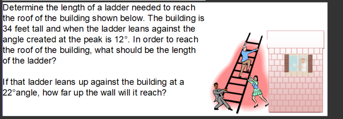 Determine the length of a ladder needed to reach
the roof of the building shown below. The building is
34 feet tall and when the ladder leans against the
angle created at the peak is 12°. In order to reach
the roof of the building, what should be the length
of the ladder?
If that ladder leans up against the building at a
22°angle, how far up the wall will it reach?
