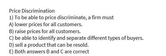 Price Discrimination
1) To be able to price discriminate, a firm must
A) lower prices for all customers.
B) raise prices for all customers.
C) be able to identify and separate different types of buyers.
D) sell a product that can be resold.
E) Both answers B and C are correct

