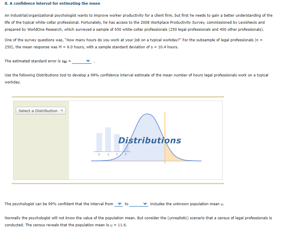 8. A confidence interval for estimating the mean
An industrial/organizational psychologist wants to improve worker productivity for a client firm, but first he needs to gain a better understanding of the
life of the typical white-collar professional. Fortunately, he has access to the 2008 Workplace Productivity Survey, commissioned by LexisNexis and
prepared by WorldOne Research, which surveyed a sample of 650 white-collar professionals (250 legal professionals and 400 other professionals).
One of the survey questions was, "How many hours do you work at your job on a typical workday?" For the subsample of legal professionals (n =
250), the mean response was M = 9.0 hours, with a sample standard deviation of s = 10.4 hours.
The estimated standard error is SM =
Use the following Distributions tool to develop a 99% confidence interval estimate of the mean number of hours legal professionals work on a typical
workday.
Select a Distribution
Distributions
0 1 2/3
The psychologist can be 99% confident that the interval from
to
includes the unknown population mean p.
Normally the psychologist will not know the value of the population mean. But consider the (unrealistic) scenario that a census of legal professionals is
conducted. The census reveals that the population mean is p = 11.6.
