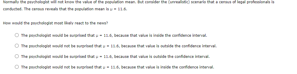 Normally the psychologist will not know the value of the population mean. But consider the (unrealistic) scenario that a census of legal professionals is
conducted. The census reveals that the population mean is p = 11.6.
How would the psychologist most likely react to the news?
O The psychologist would be surprised that p = 11.6, because that value is inside the confidence interval.
O The psychologist would not be surprised that u = 11.6, because that value is outside the confidence interval.
O The psychologist would be surprised that p = 11.6, because that value is outside the confidence interval.
O The psychologist would not be surprised that u = 11.6, because that value is inside the confidence interval.
