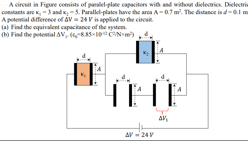 A circuit in Figure consists of paralel-plate capacitors with and without dielectrics. Dielectric
constants are K¡ = 3 and K2 = 5. Parallel-plates have the area A = 0.7 m². The distance is d= 0.1 m
A potential difference of AV = 24 V is applied to the circuit.
(a) Find the equivalent capacitance of the system.
(b) Find the potential AV,. (&-8.85×10-12 C²/N×m²)
d
K2
d
A
K1
THE
d
d
A
А
AV,
Ду — 24 V
