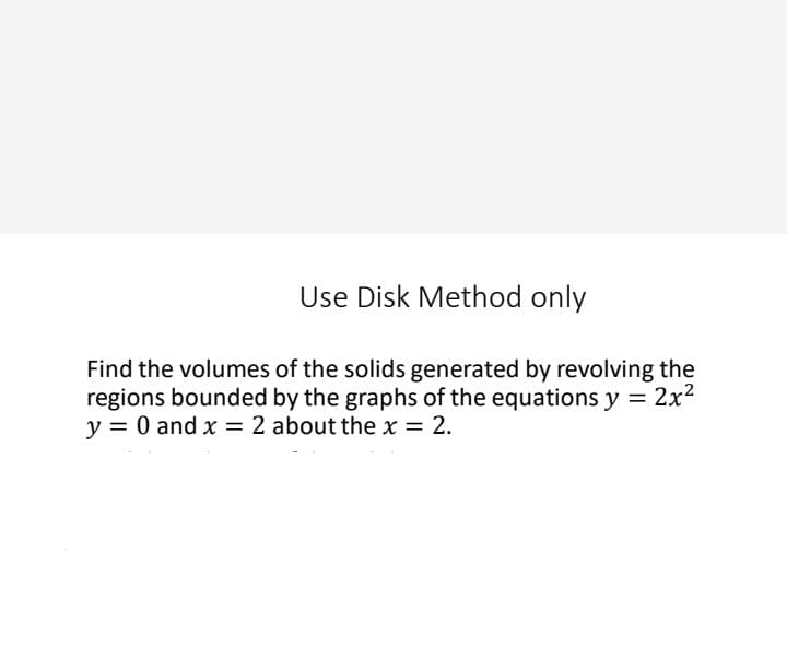 Use Disk Method only
Find the volumes of the solids generated by revolving the
regions bounded by the graphs of the equations y = 2x2
y = 0 and x = 2 about the x = 2.
