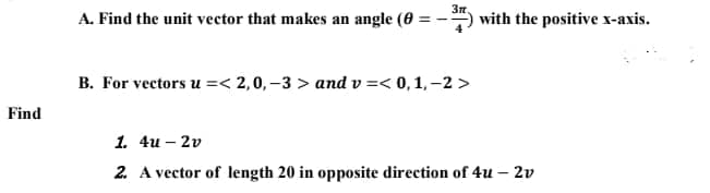 A. Find the unit vector that makes an angle (0 :
with the positive x-axis.
B. For vectors u =< 2,0, –3 > and v =< 0,1, –2 >
Find
1. 4u – 2v
2. A vector of length 20 in opposite direction of 4u – 2v
