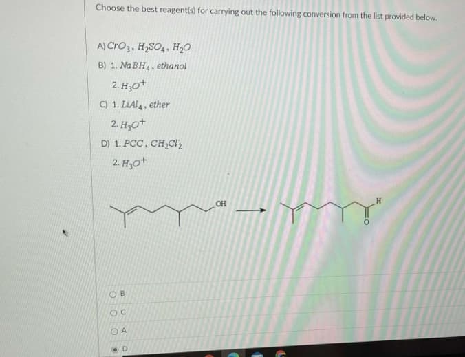 Choose the best reagent(s) for carrying out the following conversion from the list provided below.
A) Cro3, H,SO4, H20
B) 1. Na BH4, ethanol
2. H;0+
C) 1. LIAI4, ether
2. H,0+
D) 1. PCC , CH;Cl2
2. H,0+
OH
O B
O A
O D
