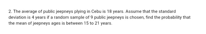 2. The average of public jeepneys plying in Cebu is 18 years. Assume that the standard
deviation is 4 years if a random sample of 9 public jeepneys is chosen, find the probability that
the mean of jeepneys ages is between 15 to 21 years.