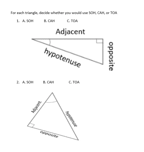For each triangle, decide whether you would use SOH, CAH, or TOA
С. ТОА
1. A. SOH
В. САН
Adjacent
hypotenuse
В. САН
С. ТОА
2. A. SOH
opposite
opposite
hypotenuse
