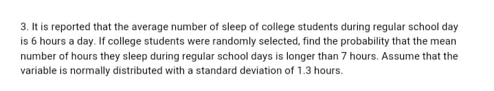 3. It is reported that the average number of sleep of college students during regular school day
is 6 hours a day. If college students were randomly selected, find the probability that the mean
number of hours they sleep during regular school days is longer than 7 hours. Assume that the
variable is normally distributed with a standard deviation of 1.3 hours.